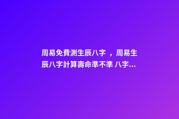 周易免費測生辰八字，周易生辰八字計算壽命準不準 八字有癸亥就有貴人，周易八字免費測算